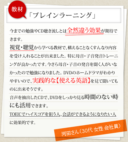 教材 「ブレインラーニング」 今までの勉強やCD聴き流しとは全然違う効果が期待できます。視覚・聴覚から学べる教材で、構えることなくすんなり内容を受け入れることが出来ました。特に母音・子音発音トレーニングが良かったです。今さら母音･子音の発音を聞く人がいなかったので勉強になりました。DVDのホームドラマがわかりやすいので､実践的な【使える英語】を見て聞いてものに出来そうです｡音声を抽出したCDで､DVDをしっかり見る時間のない時にも活用できます｡TOEICでハイスコアを狙う人､会話ができるようになりたい人に効果的です。 河田さん（30代 女性 会社員）