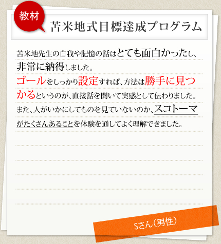 教材 苫米地式目標達成プログラム 苫米地先生の自我や記憶の話はとても面白かったし、非常に納得しました。ゴールをしっかり設定すれば、方法は勝手に見つかるというのが、直接話を聞いて実感として伝わりました。また、人がいかにしてものを見ていないのか、スコトーマがたくさんあることを体験を通してよく理解できました。 Sさん（男性）