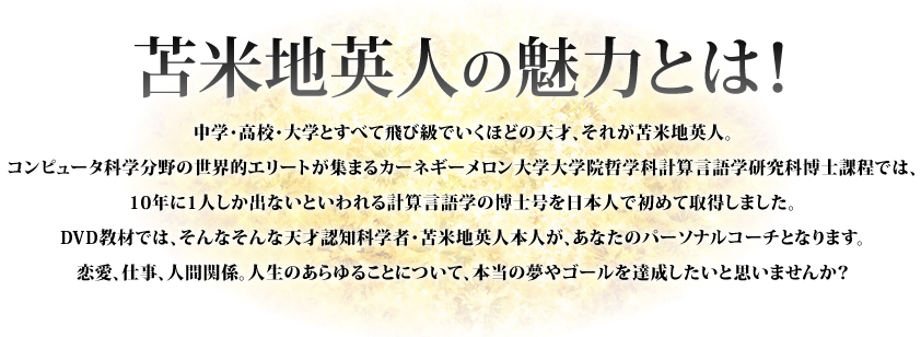 苫米地英人の魅力とは！ 中学・高校・大学とすべて飛び級でいくほどの天才、それが苫米地英人。コンピュータ科学分野の世界的エリートが集まるカーネギーメロン大学大学院哲学科計算言語学研究科博士課程では、10年に1人しか出ないといわれる計算言語学の博士号を日本人で初めて取得しました。DVD教材では、そんなそんな天才認知科学者苫米地英人本人が、あなたのパーソナルコーチとなります。恋愛、仕事、人間関係。人生のあらゆることについて、本当の夢やゴールを達成したいと思いませんか？