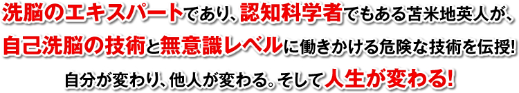 洗脳のエキスパートであり、脳機能学者でもある苫米地英人が、自己洗脳の技術と無意識レベルに働きかける危険な技術を伝授！自分が変わり、他人が変わる。そして人生が変わる！