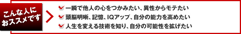 こんな人におススメです 一瞬で他人の心をつかみたい、頭脳明晰、記憶、IQアップ、自分の能力を高めたい 人生を変える技術を知り、自分の可能性を拡げたい