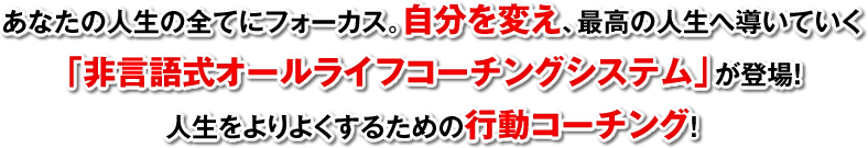 あなたの人生の全てにフォーカス。自分を変え、最高の人生へ導いていく「非言語式オールライフコーチングシステム」が登場！人生をよりよくするための行動コーチング！