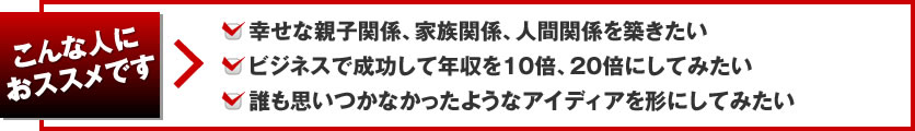 こんな人におススメです 幸せな親子関係、家族関係、人間関係を築きたい、ビジネスで成功して年収を10倍、20倍にしてみたい、誰も思いつかなかったようなアイディアを形にしてみたい