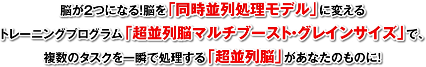 脳が2つになる！脳を「同時並列処理モデル」に変えるトレーニングプログラム「超並列脳マルチブースト・グレインサイズ」で、複数のタスクを一瞬で処理する「超並列脳」があなたのものに！