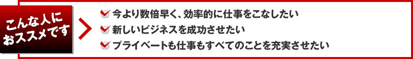 こんな人におススメです 今より数倍早く、効率的に仕事をこなしたい、新しいビジネスを成功させたい、プライベートも仕事もすべてのことを充実させたい