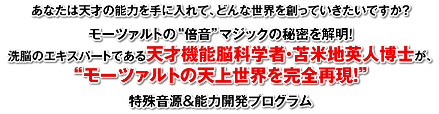 あなたは天才の能力を手に入れて、どんな世界を創っていきたいですか？モーツァルトの“倍音”マジックの秘密を解明！洗脳のエキスパートである天才認知科学者・苫米地英人博士が、“モーツァルトの天上世界を完全再現！”特殊音源＆能力開発プログラム