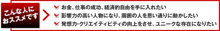 こんな人におススメです お金、仕事の成功、経済的自由を手に入れたい、影響力の高い人物になり、周囲の人を思い通りに動かしたい、発想力・クリエイティビティの向上をさせ、ユニークな存在になりたい