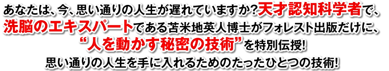 あなたは、今、思い通りの人生を送れていますか？天才認知科学者で、洗脳のエキスパートである苫米地英人博士がフォレスト出版だけに、“人を動かす秘密の技術”を特別伝授！思い通りの人生を手に入れるためのたったひとつの技術！