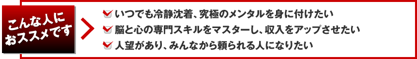 こんな人におススメです。いつでも冷静沈着、究極のメンタルを身に付けたい、脳と心の専門スキルをマスターし、収入をアップさせたい、人望があり、みんなから頼られる人になりたい
