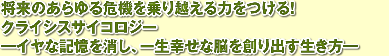 将来のあらゆる危機を乗り越える力をつける！「クライシスサイコロジー」。イヤな記憶を消し、一生幸せな脳を創り出す生き方。