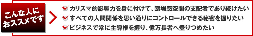 こんな人におススメです。カリスマ的影響力を身に付けて、臨場感空間の支配者であり続けたい！すべての人間関係を思い通りにコントロールできる秘密を握りたい！ビジネスで常に主導権を握り、億万長者へ登りつめたい！