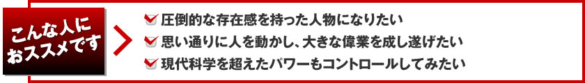 こんな人におススメです。圧倒的な存在感を持った人物になりたい。思い通りに人を動かし、大きな偉業を成し遂げたい。現代科学を超えたパワーもコントロールしてみたい