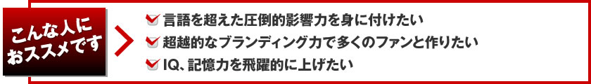 こんな人におススメです。言語を超えた圧倒的影響力を身に付けたい。超越的なブランディング力で多くのファンと作りたい。IQ、記憶力を飛躍的に上げたい