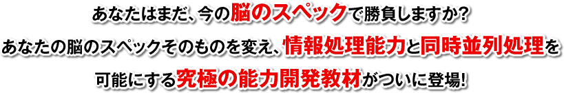 あなたはまだ、今の脳のスペックで勝負しますか？あなたの脳のスペックそのものを変え、情報処理能力と同時並列処理を可能にする究極の能力開発教材がついに登場！