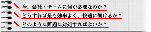 ■	今、会社・チームに何が必要なのか？■	どうすれば最も効率よく、快適に働けるか？■	どのように難題に対処すればよいか？