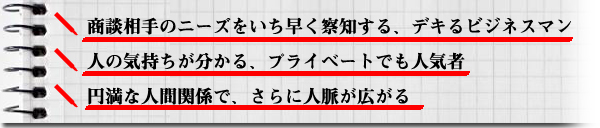 ■	商談相手のニーズをいち早く察知する、デキるビジネスマン■	人の気持ちが分かる、プライベートでも人気者■	円満な人間関係で、さらに人脈が広がる