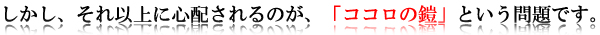 しかし、それ以上に心配されるのが、「ココロの鎧」という問題です。