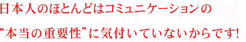 日本人のほとんどはコミュニケーションの“本当の重要性”に気付いていないからです！