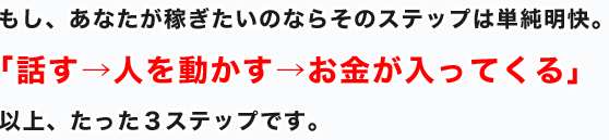 もし、あなたが稼ぎたいのならそのステップは単純明快。「話す→人を動かす→お金が入ってくる」以上、たった３ステップです。