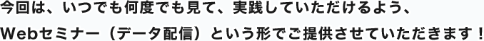 今回は、いつでも何度でも見て、実践していただけるよう、Webセミナー（データ配信）という形でご提供させていただきます！