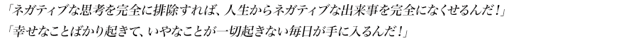 「ネガティブな思考を完全に排除すれば、人生からネガティブな出来事を完全になくせるんだ！」
「幸せなことばかり起きて、いやなことが一切起きない毎日が手に入るんだ！」