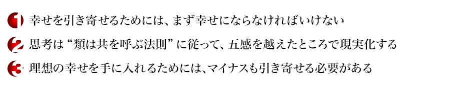 幸せを引き寄せるためには、まず幸せにならなければいけない
思考は“類は共を呼ぶ法則”に従って、五感を越えたところで現実化する
理想の幸せを手に入れるためには、マイナスも引き寄せる必要がある