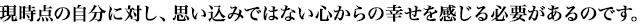 現時点の自分に対し、思い込みではない心からの幸せを感じる必要があるのです。