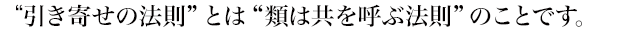 “引き寄せの法則”とは“類は共を呼ぶ法則”のことです。
