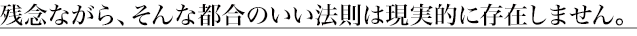 残念ながら、そんな都合のいい法則は現実的に存在しません。