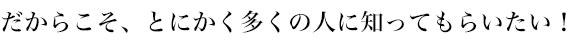 だからこそ、とにかく多くの人に知ってもらいたい！