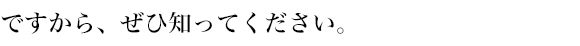ですから、ぜひ知ってください。