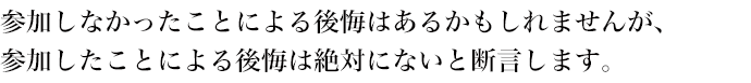 参加しなかったことによる後悔はあるかもしれませんが、
参加したことによる後悔は絶対にないと断言します。