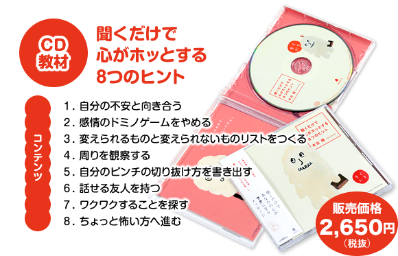 CD教材『聞くだけで心がホッとする８つのヒント』【コンテンツ】　１．自分の不安と向き合う　２．感情のドミノゲームをやめる　３．変えられるものと変えられないものリストをつくる　４．周りを観察する　５．自分のピンチの切り抜け方を書き出す　６．話せる友人を持つ　７．ワクワクすることを探す　８．ちょっと怖い方へ進む　販売価格2,685円（税抜）