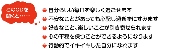 このＣＤを聞くと……　・自分らしい毎日を楽しく過ごせます　・不安なことがあっても心配し過ぎずにすみます　・好きなこと、楽しいことが引き寄せられます　・心の平穏を保つことができるようになります　・行動的でイキイキした自分になれます