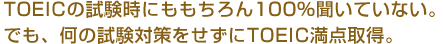 TOEICの試験時にももちろん100％聞いていない。でも、何の試験対策をせずにTOEIC満点取得。