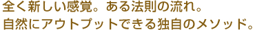 全く新しい感覚。ある法則の流れ。自然にアウトプットできる独自のメソッド。