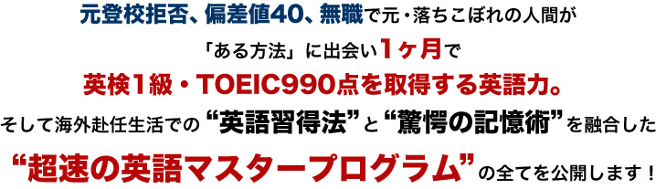 元登校拒否、偏差値40、無職で元・落ちこぼれの人間が「ある方法」に出会い1ヶ月で
英検1級・TOEIC990点を取得する英語力。そして海外赴任生活での“英語習得法”と“驚愕の記憶術”を融合した“超速の英語マスタープログラム”の全てを公開します！