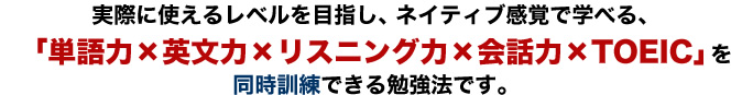 実際に使えるレベルを目指し、ネイティブ感覚で学べる、「単語力×英文力×リスニング力×会話力×TOEIC」を同時訓練できる勉強法です。