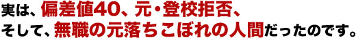 実は、偏差値40、元・登校拒否、そして、無職の元落ちこぼれの人間だったのです。