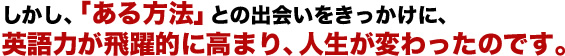 しかし、「ある方法」との出会いをきっかけに、英語力が飛躍的に高まり、人生が変わったのです。