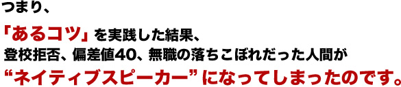 つまり、「あるコツ」を実践した結果、登校拒否、偏差値40、無職の落ちこぼれだった人間が“ネイティブスピーカー”になってしまったのです。