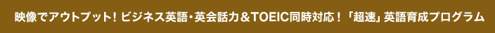 映像でアウトプット！ビジネス英語・英会話力＆TOEIC同時対応！「超速」英語育成プログラム