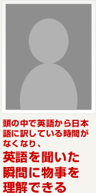 頭の中で英語から日本語に訳している時間がなくなり、英語を聞いた瞬間に物事を理解できる