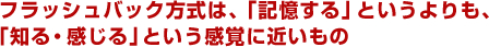 フラッシュバック方式は、「記憶する」というよりも、「知る・感じる」という感覚に近いもの