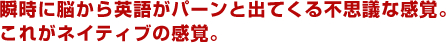 瞬時に脳から英語がパーンと出てくる不思議な感覚。これがネイティブの感覚。