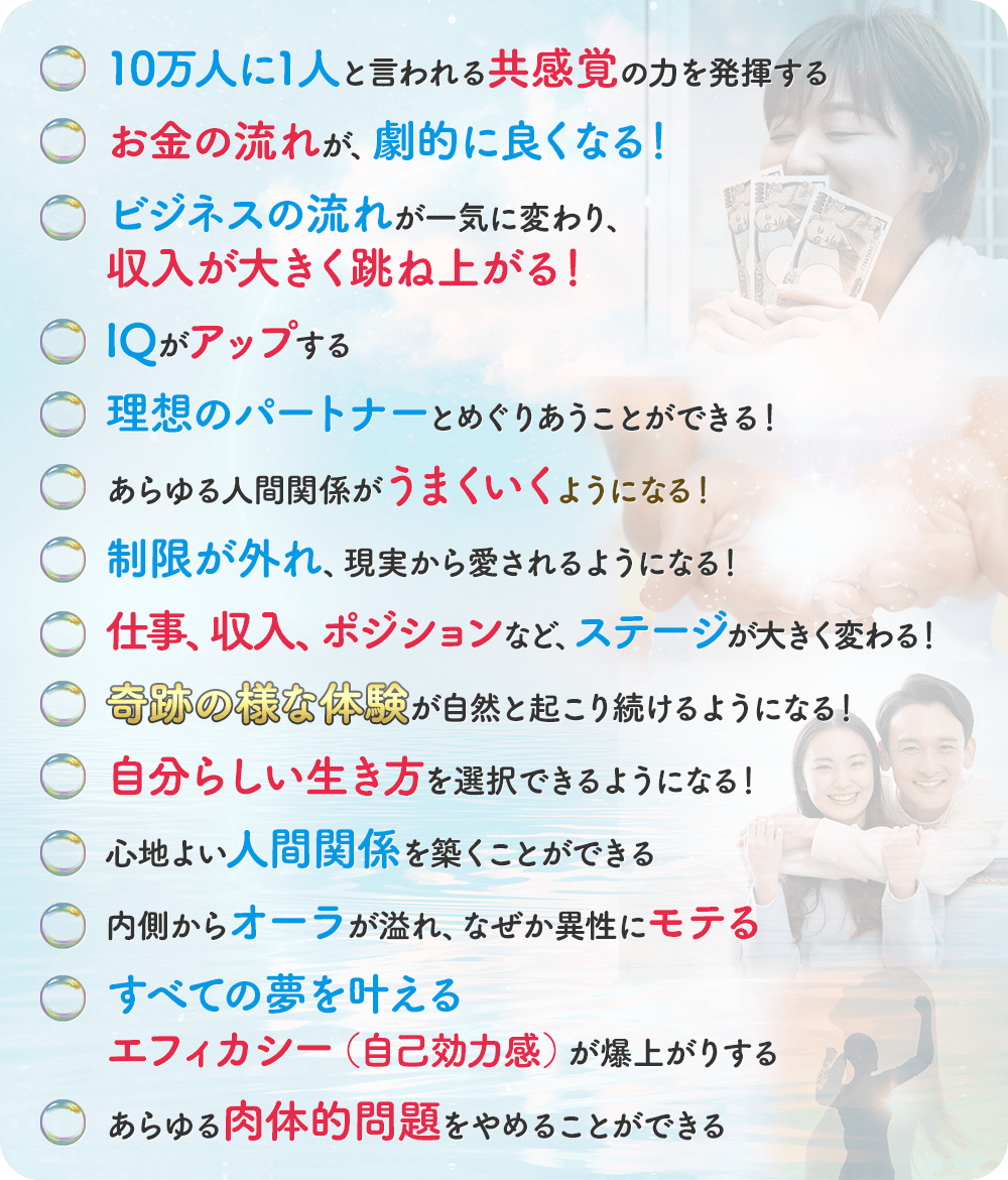・10万人に1人と言われる共感覚の力を発揮する・お金の流れが、劇的に良くなる！・ビジネスの流れが一気に変わり、収入が大きく跳ね上がる！・IQがアップする・理想のパートナーとめぐりあうことができる！・あらゆる人間関係がうまくいくようになる！・制限が外れ、現実から愛されるようになる！・仕事、収入、ポジションなど、ステージが大きく変わる！・奇跡のような体験が自然と起こり続けるようになる！・自分らしい生き方を選択できるようになる！・心地よい人間関係を築くことができる・内側からオーラが溢れ、なぜか異性にモテる