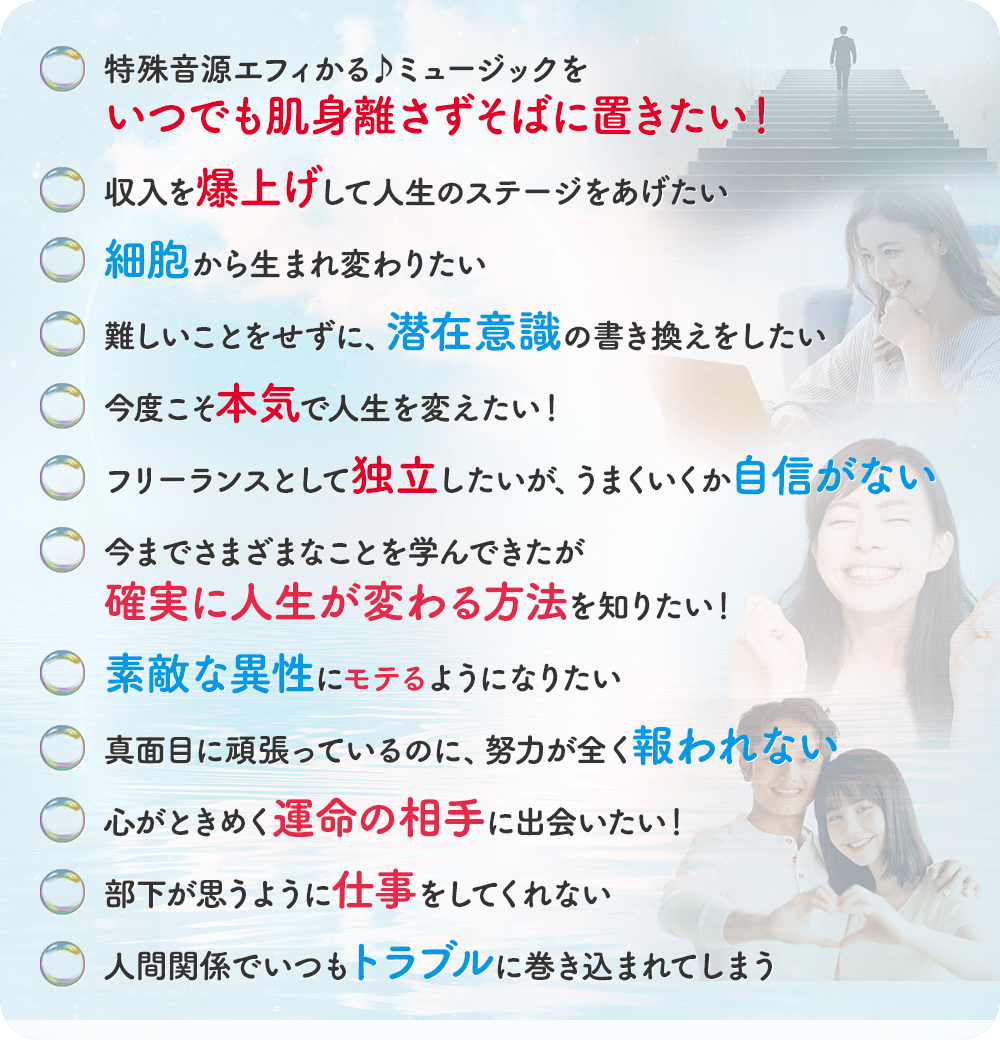 ・共感覚の才能を開花させたい・収入を爆上げして人生のステージをあげたい・細胞から生まれ変わりたい・難しいことをせずに、潜在意識の書き換えをしたい・今度こそ本気で人生を変えたい！・フリーランスとして独立したいが、うまくいくか自信がない・今までさまざまなことを学んできたが確実に人生が変わる方法を知りたい！・素敵な異性にモテるようになりたい・真面目に頑張っているのに、努力が全く報われない・心がときめく運命の相手に出会えいたい！・部下が思うように仕事をしてくれない・人間関係でいつもトラブルに巻き込まれてしまう