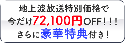 地上波放送特別価格で今だけ72,100円OFF！！！さらに豪華特典付き！