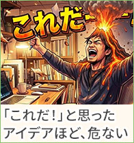 「これだ！」と思ったアイデアほど、危ない。