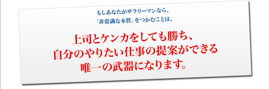 もしあなたがサラリーマンなら、
「非常識な本質」をつかむことは、
上司とケンカをしても勝ち、
自分のやりたい仕事の提案ができる
唯一の武器になります。
